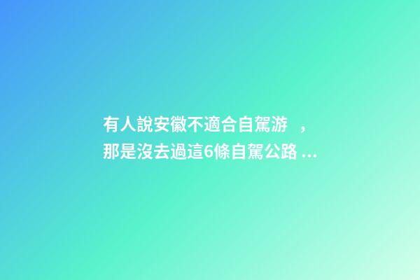 有人說安徽不適合自駕游，那是沒去過這6條自駕公路，人少景美